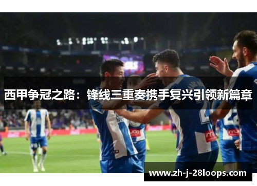 西甲争冠之路:锋线三重奏携手复兴引领新篇章 西甲争冠之路:锋线三重奏携手复兴引领新篇章