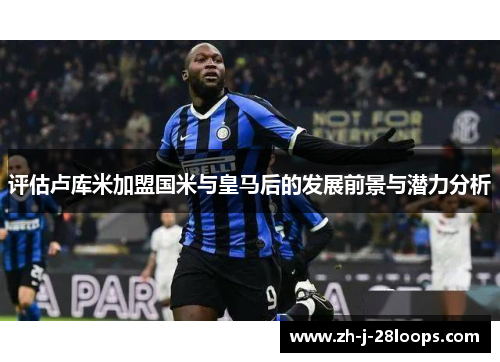 评估卢库米加盟国米与皇马后的发展前景与潜力分析