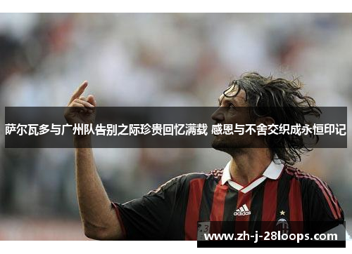 萨尔瓦多与广州队告别之际珍贵回忆满载 感恩与不舍交织成永恒印记 萨尔瓦多与广州队告别之际珍贵回忆满载 感恩与不舍交织成永恒印记
